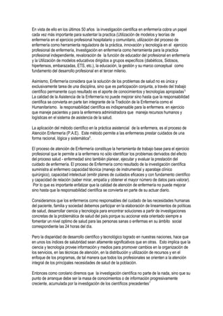 En vista de ello en los últimos 50 años la investigación científica en enfermería cobra un papel
cada vez más importante para sustentar la practica (Utilización de modelos y teorías de
enfermería en el ejercicio profesional hospitalario y comunitario, utilización del proceso de
enfermería como herramienta reguladora de la práctica, innovación y tecnología en el ejercicio
profesional de enfermería, Investigación en enfermería como herramienta para la practica
profesional independiente, revaloración de la función de educador del profesional en enfermería
y la Utilización de modelos educativos dirigidos a grupos específicos (diabéticos, Sidosos,
hipertensos, embarazadas, ETS, etc.), la educación, la gestión y su marco conceptual como
fundamento del desarrollo profesional en el tercer milenio.
Asimismo, Enfermería considera que la solución de los problemas de salud no es única y
exclusivamente tarea de una disciplina, sino que es participación conjunta, a través del trabajo
científico permanente cuyo resultado es el aporte de conocimientos y tecnologías apropiadas5.
La calidad de la Asistencia de la Enfermería no puede mejorar sino hasta que la responsabilidad
científica se convierta en parte tan integrante de la Tradición de la Enfermería como el
Humanitarismo. la responsabilidad científica es indispensable para la enfermera. en ejercicio
que maneje pacientes y para la enfermera administradora que maneja recursos humanos y
logísticas en el sistema de asistencia de la salud.
La aplicación del método científico en la práctica asistencial de la enfermera, es el proceso de
Atención Enfermería (P.A.E). Este método permite a las enfermeras prestar cuidados de una
forma racional, lógica y sistemática6
.
El proceso de atención de Enfermería constituye la herramienta de trabajo base para el ejercicio
profesional que le permite a la enfermera no sólo identificar los problemas derivados del efecto
del proceso salud - enfermedad sino también planear, ejecutar y evaluar la prestación del
cuidado de enfermería. El proceso de Enfermería como resultado de la investigación científica
suministra al enfermero capacidad técnica (manejo de instrumental y aparataje clínico
quirúrgico), capacidad intelectual (emitir planes de cuidados eficaces y con fundamento científico
y capacidad de relación (saber mirar, empatía y obtener el mayor número de datos para valorar).
Por lo que es importante enfatizar que la calidad de atención de enfermería no puede mejorar
sino hasta que la responsabilidad científica se convierta en parte de su actuar diario.
Consideramos que los enfermeros como responsables del cuidado de las necesidades humanas
del paciente, familia y sociedad debemos participar en la elaboración de lineamientos de políticas
de salud, desarrollar ciencia y tecnología para encontrar soluciones a partir de investigaciones
concretas de la problemática de salud del país porque su accionar esta orientado siempre a
fomentar un nivel optimo de salud para las personas sanas o enfermas en su ámbito social
correspondiente las 24 horas del día.
Pero la disparidad de desarrollo científico y tecnológico logrado en nuestras naciones, hace que
en unos los índices de salubridad sean altamente significativos que en otras. Esto implica que la
ciencia y tecnología provee información y medios para promover cambios en la organización de
los servicios, en las técnicas de atención, en la distribución y utilización de recursos y en el
enfoque de los programas, de tal manera que todos los profesionales se orienten a la atención
integral de los principales necesidades de salud de la población.
Entonces como corolario diremos que la investigación científica no parte de la nada, sino que su
punto de arranque debe ser la masa de conocimientos o de información progresivamente
creciente, acumulada por la investigación de los científicos precedentes7
 