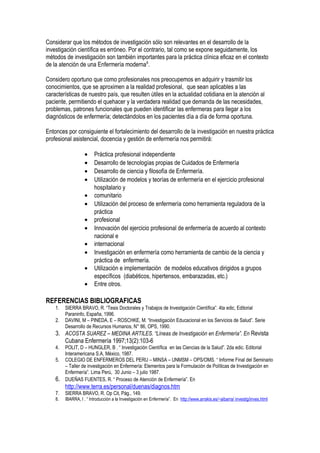 Considerar que los métodos de investigación sólo son relevantes en el desarrollo de la
investigación científica es erróneo. Por el contrario, tal como se expone seguidamente, los
métodos de investigación son también importantes para la práctica clínica eficaz en el contexto
de la atención de una Enfermería moderna8
.
Considero oportuno que como profesionales nos preocupemos en adquirir y trasmitir los
conocimientos, que se aproximen a la realidad profesional, que sean aplicables a las
características de nuestro país, que resulten útiles en la actualidad cotidiana en la atención al
paciente, permitiendo el quehacer y la verdadera realidad que demanda de las necesidades,
problemas, patrones funcionales que pueden identificar las enfermeras para llegar a los
diagnósticos de enfermería; detectándolos en los pacientes día a día de forma oportuna.
Entonces por consiguiente el fortalecimiento del desarrollo de la investigación en nuestra práctica
profesional asistencial, docencia y gestión de enfermería nos permitirá:
• Práctica profesional independiente
• Desarrollo de tecnologías propias de Cuidados de Enfermería
• Desarrollo de ciencia y filosofía de Enfermería.
• Utilización de modelos y teorías de enfermería en el ejercicio profesional
hospitalario y
• comunitario
• Utilización del proceso de enfermería como herramienta reguladora de la
práctica
• profesional
• Innovación del ejercicio profesional de enfermería de acuerdo al contexto
nacional e
• internacional
• Investigación en enfermería como herramienta de cambio de la ciencia y
práctica de enfermería.
• Utilización e implementación de modelos educativos dirigidos a grupos
específicos (diabéticos, hipertensos, embarazadas, etc.)
• Entre otros.
REFERENCIAS BIBLIOGRAFICAS
1. SIERRA BRAVO, R. “Tesis Doctorales y Trabajos de Investigación Científica”. 4ta edic, Editorial
Paraninfo, España, 1996.
2. DAVINI, M – PINEDA, E – ROSCHKE, M. “Investigación Educacional en los Servicios de Salud”. Serie
Desarrollo de Recursos Humanos, N° 86, OPS, 1990.
3. ACOSTA SUAREZ – MEDINA ARTILES. “Líneas de Investigación en Enfermería”. En Revista
Cubana Enfermería 1997;13(2):103-6
4. POLIT, D – HUNGLER, B . “ Investigación Científica en las Ciencias de la Salud”. 2da edic. Editorial
Interamericana S.A, México, 1987.
5. COLEGIO DE ENFERMEROS DEL PERU – MINSA – UNMSM – OPS/OMS. “ Informe Final del Seminario
– Taller de investigación en Enfermería: Elementos para la Formulación de Políticas de Investigación en
Enfermería”. Lima Perú, 30 Junio – 3 julio 1987.
6. DUEÑAS FUENTES, R. “ Proceso de Atención de Enfermería”. En
http://www.terra.es/personal/duenas/diagnos.htm
7. SIERRA BRAVO, R. Op Cit, Pág., 149.
8. IBARRA, I . “ Introducción a la Investigación en Enfermería”. En http://www.arrakis.es/~aibarra/ investig/inves.html
 