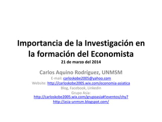 Importancia de la Investigación en
la formación del Economista
21 de marzo del 2014
Carlos Aquino Rodríguez, UNMSM
E-mail: carloskobe2005@yahoo.com
Website: http://carloskobe2005.wix.com/economia-asiatica
Blog, Facebook, Linkedin
Grupo Asia:
http://carloskobe2005.wix.com/grupoasia#!eventos/chy7
http://asia-unmsm.blogspot.com/
 
