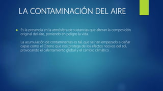 LA CONTAMINACIÓN DEL AIRE
 Es la presencia en la atmósfera de sustancias que alteran la composición
original del aire, poniendo en peligro la vida.
La acumulación de contaminantes es tal, que se han empezado a dañar
capas como el Ozono que nos protege de los efectos nocivos del sol,
provocando el calentamiento global y el cambio climático .
 