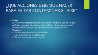¿QUÉ ACCIONES DEBEMOS HACER
PARA EVITAR CONTAMINAR EL AIRE?
 Evitar:
El consumo de tabaco; la quema de basura y llantas; el uso de fuegos
artificiales; compra de artículos desechables y plásticos que no sean
biodegradables; arrojar basura en la calle, bosques y parques.
También:
– Dar mantenimiento a los automóviles
– Usar racionalmente los plaguicidas
– Cuidar los bosques y zonas verdes.
 