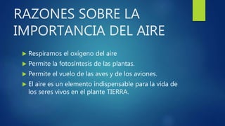 RAZONES SOBRE LA
IMPORTANCIA DEL AIRE
 Respiramos el oxígeno del aire
 Permite la fotosíntesis de las plantas.
 Permite el vuelo de las aves y de los aviones.
 El aire es un elemento indispensable para la vida de
los seres vivos en el plante TIERRA.
 