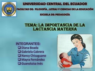 UNIVERSIDAD CENTRAL DEL ECUADOR
FACULTAD DE: FILOSOFÍA , LETRAS Y CIENCIAS DE LA EDUCACIÓN
ESCUELA DE: PEDAGOGÍA
TEMA: LA IMPORTANCIA de la
lactancia materna
INTEGRANTES:
 Diana Boada
 Gabriela Cabrera
 Nancy Chisaguano
 Mayra Fernández
 Guanoluisa Inés
 