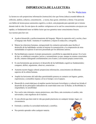 IMPORTANCIA DE LA LECTURA
Por: Dra. Martha Isarra
La lectura no solo proporciona información (instrucción) sino que forma (educa) creando hábitos de
reflexión, análisis, esfuerzo, concentración... y recrea, hace gozar, entretiene y distrae. Una persona
con hábito de lectura posee autonomía cognitiva, es decir, está preparada para aprender por sí mismo
durante toda la vida. En esta época de cambios vertiginosos en la cual los conocimientos envejecen con
rapidez, es fundamental tener un hábito lector que nos garantice tener conocimientos frescos.
Las razones para leer son:
• Ayuda al desarrollo y perfeccionamiento del lenguaje. Mejora la expresión oral y escrita y hace
el lenguaje más fluido. Aumenta el vocabulario y mejora la redacción y ortografía.
• Mejora las relaciones humanas, enriqueciendo los contactos personales pues facilita el
desarrollo de las habilidades sociales al mejorar la comunicación y la comprensión de otras
mentalidades al explorar el universo presentado por los diferentes autores.
• Da facilidad para exponer el propio pensamiento y posibilita la capacidad de pensar. En el acto
de leer, se establecen conceptos, juicios y razonamientos ya que, aunque no seamos conscientes
de ello, estamos dialogando constantemente con el autor y con nuestra propia cosmovisión.
• Es una herramienta que promueve el desarrollo de las habilidades cognitivas fundamentales:
comparar, definir, argumentar, observar, caracterizar …
• Aumenta nuestro bagaje cultural; proporciona información, conocimientos de diferentes
aspectos de la cultura humana.
• Amplía los horizontes del individuo permitiéndole ponerse en contacto con lugares, gentes,
experiencias y costumbres lejanas a él en el tiempo o en el espacio.
• Desarrolla la creatividad pues al ampliar nuestro horizonte lexicológico y cultural nos brinda el
desarrollo de los principales indicadores de creatividad como son: la fluidez, la flexibilidad, la
originalidad y la sensibilidad.
• Nos vuelve más tolerantes, menos prejuiciosos, más libres, más resistentes al cambio, más
universales y más orgullosos de lo nuestro.
• Es una afición que dura toda la vida que puede practicarse en cualquier tiempo, lugar, y/o
circunstancia.
• Estimula y satisface la curiosidad intelectual y científica.
• Nos permite aprender sobre cualquier materia.
 