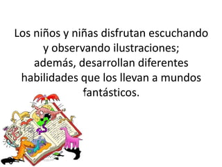 Los niños y niñas disfrutan escuchando
y observando ilustraciones;
además, desarrollan diferentes
habilidades que los llevan a mundos
fantásticos.
 