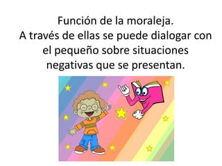 Función de la moraleja.
A través de ellas se puede dialogar con
el pequeño sobre situaciones
negativas que se presentan.
 