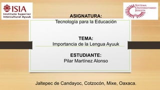 ASIGNATURA: 
Tecnología para la Educación 
TEMA: 
Importancia de la Lengua Ayuuk 
ESTUDIANTE: 
Pilar Martínez Alonso 
Jaltepec de Candayoc, Cotzocón, Mixe, Oaxaca. 
 