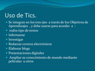 Uso de Tics.
 Se integran en los tres ejes a través de los Objetivos de
    Aprendizajes , y debe usarse para acceder a :
    todos tipo de textos
   Informarse
   Investigar
   Redactar correos electrónicos
   Elaborar blogs
   Presentaciones digitales
    Ampliar su conocimiento de mundo mediante
    películas u otros
 