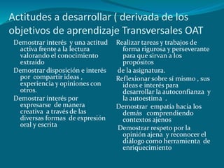 Actitudes a desarrollar ( derivada de los
objetivos de aprendizaje Transversales OAT
 Demostrar interés y una actitud   Realizar tareas y trabajos de
  activa frente a la lectura         forma rigurosa y perseverante
  valorando el conocimiento          para que sirvan a los
  extraído                           propósitos
 Demostrar disposición e interés   de la asignatura.
  por compartir ideas ,            Reflexionar sobre sí mismo , sus
  experiencia y opiniones con        ideas e interés para
  otros.                             desarrollar la autoconfianza y
 Demostrar interés por               la autoestima .
  expresarse de manera             Demostrar empatía hacia los
  creativa a través de las           demás comprendiendo
  diversas formas de expresión       contextos ajenos
  oral y escrita                   Demostrar respeto por la
                                     opinión ajena y reconocer el
                                     diálogo como herramienta de
                                     enriquecimiento
 