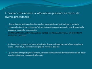 7. Evaluar críticamente la información presente en textos de
diversa procedencia:

 determinando quién es el emisor, cuál es su propósito y a quién dirige el mensaje
 evaluando si un texto entrega suficiente información para responder una determinada
 pregunta o cumplir un propósito
 COMPARANDO LA INFORMACION SOBRE LA MISMA NOTICIA EN DISTINTAS
  FUENTES ( SEXTO)



 8.-Sintetizar y registrar las ideas principales de textos leídos para satisfacer propósitos
  como estudiar , hacer una investigación, recordar detalles

   9. Desarrollar el gusto por la lectura, leyendo habitualmente diversos textos udiar, hacer
    una investigación, recordar detalles, etc.
 