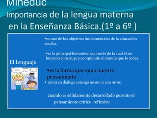 Mineduc
Importancia de la lengua materna
en la Enseñanza Básica.(1º a 6º )
              es uno de los objetivos fundamentales de la educación
              escolar.

              es la principal herramienta a través de la cual el ser
              humano construye y comprende el mundo que lo rodea.
El lenguaje
               es la forma que toma nuestro
               pensamiento.
               entra en diálogo consigo mismo y con otros.


               cuando es sólidamente desarrollado permite el
                   pensamiento crítico reflexivo.
 