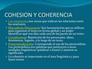 COHESION Y COHERENCIA
 Los conectores son nexos que indican las relaciones entre
    las oraciones.
   Marcadores Discursivos: Son herramientas que se utilizan
    para organizar el texto en forma global y así poder
    identificar qué nos dice cada una de las partes de un texto.
   Correferencia: Repetición de los personajes, ideas,
    fenómenos, lugares, a lo largo de un texto.
   Pronominalización: Corresponde al uso de los pronombres.
    Los pronombres son palabras que sustituyen a otras
    unidades lingüísticas (palabras o frases) y asumen su
    significado.
   La cohesión es importante en el área lingüística y para
    hacer textos
 