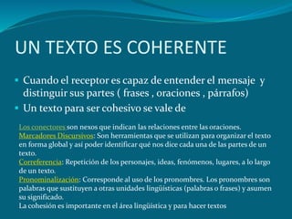 UN TEXTO ES COHERENTE
 Cuando el receptor es capaz de entender el mensaje y
  distinguir sus partes ( frases , oraciones , párrafos)
 Un texto para ser cohesivo se vale de
 Los conectores son nexos que indican las relaciones entre las oraciones.
 Marcadores Discursivos: Son herramientas que se utilizan para organizar el texto
 en forma global y así poder identificar qué nos dice cada una de las partes de un
 texto.
 Correferencia: Repetición de los personajes, ideas, fenómenos, lugares, a lo largo
 de un texto.
 Pronominalización: Corresponde al uso de los pronombres. Los pronombres son
 palabras que sustituyen a otras unidades lingüísticas (palabras o frases) y asumen
 su significado.
 La cohesión es importante en el área lingüística y para hacer textos
 