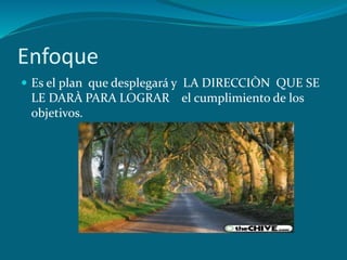 Enfoque
 Es el plan que desplegará y LA DIRECCIÒN QUE SE
 LE DARÀ PARA LOGRAR el cumplimiento de los
 objetivos.
 