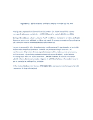 Importancia de la madera en el desarrollo económico del pais

Nicaragua es un país con vocación forestal, calculándose que el 25% del territorio nacional
corresponde a bosques, equivalentes a 3, 254,145 has, de las cuales 3, 180,466 has (98%),
Corresponden a bosque natural y solo unas 73,679 has (2%) son plantaciones forestales. La Región
Autónoma Atlántico Norte (RAAN) es el área más grande de bosques tropicales en Centro América
y es un recurso clave de madera de alto valor para el mercado.
Durante el período 2007-2011 del Gobierno del Presidente Daniel Ortega Saavedra, se ha venido
incentivando una producción forestal científica, con planes de manejos forestales y de
transformación del producto de tucas o pies tablares a muebles, madera para la construcción,
entre otros usos. Los resultados todavía son incipientes, en parte debido a los estragos del
Huracán grado 5 “Félix” en 2007 que destruyó 1,400.000 hectáreas de bosques valorado en
US$400 millones. Con las comunidades indígenas de la RAAS se ha hecho esfuerzo de rescatar lo
que se puede de las maderas finas tumbadas.
El Plan Nacional de Desarrollo Humano (PNDH) 2012-2016 plantea dinamizar la Industria Forestal
como sector de desarrollo nacional.

 