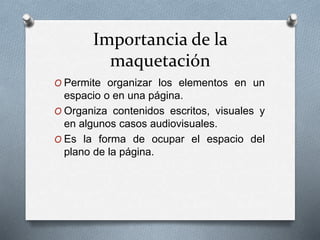 Importancia de la
maquetación
O Permite organizar los elementos en un
espacio o en una página.
O Organiza contenidos escritos, visuales y
en algunos casos audiovisuales.
O Es la forma de ocupar el espacio del
plano de la página.
 