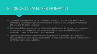 EL MEDICO EN EL SER HUMANO
 Los valores más importantes del ser humano son la vida y la salud; los actos médicos están
orientados a cuidar la salud con la máxima meta de preservar la vida, siempre dentro del más
alto concepto de calidad y dignidad.
 Quienes se dedican al noble ejercicio de la medicina debieran ser las personas más capacitadas,
las más correctas a toda prueba y al mismo tiempo las de mayor sensibilidad humana, con
espíritu de cooperación y de servicio a la colectividad.
 La profesión de la medicina se estimó como un apostolado que requiere cierta dignidad y
dedicación total por tanto necesita estabilidad en un rango superior con especial consideración y
confianza de parte de la ciudadanía.
 