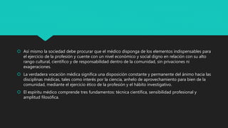  Así mismo la sociedad debe procurar que el médico disponga de los elementos indispensables para
el ejercicio de la profesión y cuente con un nivel económico y social digno en relación con su alto
rango cultural, científico y de responsabilidad dentro de la comunidad, sin privaciones ni
exageraciones.
 La verdadera vocación médica significa una disposición constante y permanente del ánimo hacia las
disciplinas médicas, tales como interés por la ciencia, anhelo de aprovechamiento para bien de la
comunidad, mediante el ejercicio ético de la profesión y el hábito investigativo.
 El espíritu médico comprende tres fundamentos: técnica científica, sensibilidad profesional y
amplitud filosófica.
 