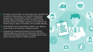  El médico, para cumplir con el principio ético-científico de
la medicina, debe poseer una vocación humanitaria
profesional, conocimientos científicos y habilidades
profesionales actualizadas en todo momento, que le
permitan ofrecer el cuidado necesario a los enfermos de
manera segura, digna, honorable y en lo posible altruista.
 El fundamento de la deontología médica: curar algunas
veces, aliviar con frecuencia, consolar siempre.
 El ganarse la confianza del enfermo es la condición
indispensable para estimular el sentimiento del alma y
disponerlo favorablemente para el restablecimiento de la
salud y la buena relación médico-paciente.
 
