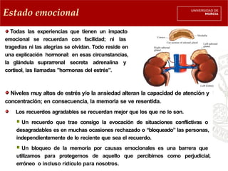 Estado emocional
Todas las experiencias que tienen un impacto
emocional se recuerdan con facilidad; ni las
tragedias ni las alegrías se olvidan. Todo reside en
una explicación hormonal: en esas circunstancias,
la glándula suprarrenal secreta adrenalina y
cortisol, las llamadas "hormonas del estrés".
Niveles muy altos de estrés y/o la ansiedad alteran la capacidad de atención y
concentración; en consecuencia, la memoria se ve resentida.
Los recuerdos agradables se recuerdan mejor que los que no lo son.
Un recuerdo que trae consigo la evocación de situaciones conflictivas o
desagradables es en muchas ocasiones rechazado o “bloqueado” las personas,
independientemente de lo reciente que sea el recuerdo.
Un bloqueo de la memoria por causas emocionales es una barrera que
utilizamos para protegernos de aquello que percibimos como perjudicial,
erróneo o incluso ridículo para nosotros.
 