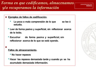 Forma en que codificamos, almacenamos
y/o recuperamos la información
Ejemplos de fallos de codificación.
 La poca o mala comprensión de lo que se lee ó
estudia.
 Leer de forma pasiva y superficial, sin reflexionar acerca
de lo leído.
 Escuchar de forma pasiva y superficial, sin
reflexionar acerca de lo que se está oyendo.
Fallos de almacenamiento.
 No hacer repasos
 Hacer los repasos demasiado tarde y cuando ya se ha
acumulado demasiada información.
 