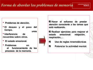unos
 Problemas de atención.
 El desuso y el paso del
tiempo.
 Interferencia de
recuerdos sobre otros.
 El estado emocional.
 Problemas en
el funcionamiento de los
procesos de la memoria.
Hacer el esfuerzo de prestar
atención consciente a las tareas que
está realizando.
Realizar ejercicios para mejorar el
estado emocional: relajación,
respiración,…
Uso de reglas mnemotécnicas
Potenciar la actividad mental.
Forma de abordar los problemas de memoria
 