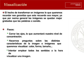 Visualización
El hecho de transformar en imágenes lo que queremos
recordar nos garantiza que este recuerdo sea mayor, ya
que por norma general las imágenes se quedan mejor
grabadas que las palabras o sonido.
Pasos:
 Cerrar los ojos, lo que aumentará nuestro nivel de
concentración.
 Hacernos preguntas sobre las distintas
características de la imagen o imágenes que
queremos visualizar: color, forma, tamaño,..
 Intentar emplear todos los sentidos a la hora
de
visualizar una imagen.
 
