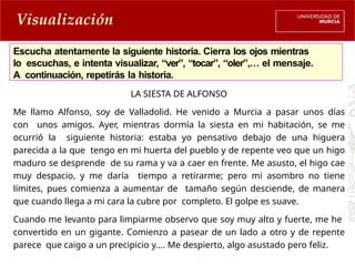 Escucha atentamente la siguiente historia. Cierra los ojos mientras
lo escuchas, e intenta visualizar, “ver”, “tocar”, “oler”,… el mensaje.
A continuación, repetirás la historia.
Visualización
LA SIESTA DE ALFONSO
Me llamo Alfonso, soy de Valladolid. He venido a Murcia a pasar unos días
con unos amigos. Ayer, mientras dormía la siesta en mi habitación, se me
ocurrió la siguiente historia: estaba yo pensativo debajo de una higuera
parecida a la que tengo en mi huerta del pueblo y de repente veo que un higo
maduro se desprende de su rama y va a caer en frente. Me asusto, el higo cae
muy despacio, y me daría tiempo a retirarme; pero mi asombro no tiene
límites, pues comienza a aumentar de tamaño según desciende, de manera
que cuando llega a mi cara la cubre por completo. El golpe es suave.
Cuando me levanto para limpiarme observo que soy muy alto y fuerte, me he
convertido en un gigante. Comienzo a pasear de un lado a otro y de repente
parece que caigo a un precipicio y…. Me despierto, algo asustado pero feliz.
 