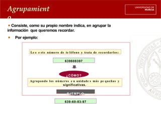 Agrupamient
o
Consiste, como su propio nombre indica, en agrupar la
información que queremos recordar.
Por ejemplo:
Le e e ste número de te léfono y trata de recordarlos:
639608397
Agrupando los números e n unidade s más pe queñas y
significativas.
¿CÓMO?
EJEMPLO
639-60-83-97
 