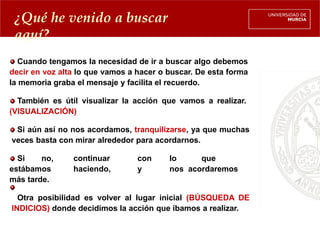 ¿Qué he venido a buscar
aquí?
Cuando tengamos la necesidad de ir a buscar algo debemos
decir en voz alta lo que vamos a hacer o buscar. De esta forma
la memoria graba el mensaje y facilita el recuerdo.
También es útil visualizar la acción que vamos a realizar.
(VISUALIZACIÓN)
Si aún así no nos acordamos, tranquilizarse, ya que muchas
veces basta con mirar alrededor para acordarnos.
Si no, continuar con lo que
estábamos haciendo, y nos acordaremos
más tarde.
Otra posibilidad es volver al lugar inicial (BÚSQUEDA DE
INDICIOS) donde decidimos la acción que íbamos a realizar.
 