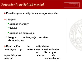 Potenciar la actividad mental
Pasatiempos: crucigramas, anagramas, etc.
Juegos:
 Juegos memory
 Trivial
 Juegos de estrategia
 Juegos de lenguaje: scrable,
ahorcado, etc.
Realización
complejas y
especializados
mental.
de actividades
mentalmente estimulantes
en libros y/o
talleres de
estimulación
 