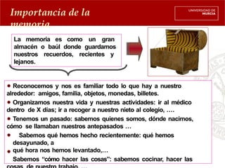 La memoria es como un gran
almacén o baúl donde guardamos
nuestros recuerdos, recientes y
lejanos.
Reconocemos y nos es familiar todo lo que hay a nuestro
alrededor: amigos, familia, objetos, monedas, billetes.
Organizamos nuestra vida y nuestras actividades: ir al médico
dentro de X días; ir a recoger a nuestro nieto al colegio, ….
Tenemos un pasado: sabemos quienes somos, dónde nacimos,
cómo se llamaban nuestros antepasados …
Sabemos qué hemos hecho recientemente: qué hemos
desayunado, a
qué hora nos hemos levantado,…
Sabemos “cómo hacer las cosas”: sabemos cocinar, hacer las
Importancia de la
memoria
 