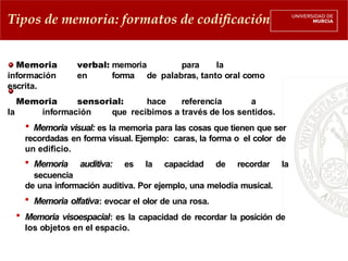 Memoria verbal: memoria para la
información en forma de palabras, tanto oral como
escrita.
Memoria sensorial: hace referencia a
la información que recibimos a través de los sentidos.
 Memoria visual: es la memoria para las cosas que tienen que ser
recordadas en forma visual. Ejemplo: caras, la forma o el color de
un edificio.
 Memoria auditiva: es la capacidad de recordar la
secuencia
de una información auditiva. Por ejemplo, una melodía musical.
 Memoria olfativa: evocar el olor de una rosa.
 Memoria visoespacial: es la capacidad de recordar la posición de
los objetos en el espacio.
Tipos de memoria: formatos de codificación
 