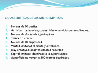 CARACTERISTICAS DE LAS MICROEMPRESAS
1. No mas de 10 dueños.
2. Actividad: artesanías, comestibles o servicios personalizados.
3. No mas de dos niveles jerárquicos
4. Tienden a crecer
5. No mas de 10 empleados
6. Ventas limitadas al monto y al volumen
7. Muy creativos: adaptan escasos recursos
8. Capital limitado: destinado a la supervivencia
9. Superficie no mayor a 200 metros cuadrados
 