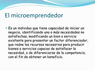 El microemprendedor
 Es un individuo que tiene capacidad de iniciar un
negocio, identificando una o más necesidades no
satisfechas, modificando un bien o servicio
existente para presentar un factor diferenciador,
que reúne los recursos necesarios para producir
bienes o servicios capaces de satisfacer la
necesidad, o de diferenciarse de la competencia,
con el fin de obtener un beneficio.
 