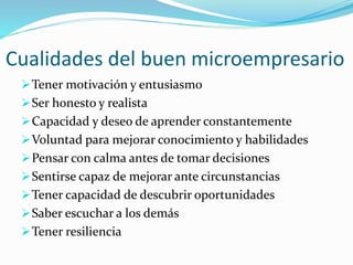 Cualidades del buen microempresario
Tener motivación y entusiasmo
Ser honesto y realista
Capacidad y deseo de aprender constantemente
Voluntad para mejorar conocimiento y habilidades
Pensar con calma antes de tomar decisiones
Sentirse capaz de mejorar ante circunstancias
Tener capacidad de descubrir oportunidades
Saber escuchar a los demás
Tener resiliencia
 