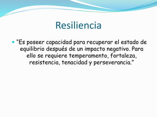 Resiliencia
 “Es poseer capacidad para recuperar el estado de
equilibrio después de un impacto negativo. Para
ello se requiere temperamento, fortaleza,
resistencia, tenacidad y perseverancia.”
 