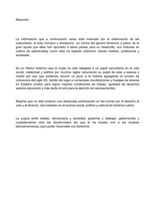 Resumen
La información que a continuación veras está motivado por la observación de las
costumbres, el trato humano y laviolencia en contra del género femenino a pesar de la
gran ayuda que ellas han aportado a estos países para su desarrollo, sus historias en
cultura de patriarcadoy como esta ha logrado sobrevivir siendo madres, profesional y
empleada.
Es un Hecho histórico que la mujer ha sido relegada a un papel secundario en la vida
social, intelectual y política por muchos siglos reduciendo su papel de esta a esposa y
madre por eso que podemos recurrir un poco a la historia agregando el suceso de
comienzos del siglo XX, donde dio lugar a numerosas movilizaciones y huelgas de obreras
en Estados Unidos para lograr mejores condiciones de trabajo, igualdad de derechos
salarios educación y más tarde el voto para la elección de representantes.
Mujeres que no sólo tuvieron una destacada participación en las luchas por el derecho al
voto y al divorcio, sino también en el avance social, político y cultural de América Latina.
La pugna entre estado, democracia y sociedad, gobernar y dialogar, gobernantes y
ciudadanashan sido las dicotomíasen las que le ha tocado vivir a las mujeres
latinoamericanas, para poder hacervaler sus derechos.
 