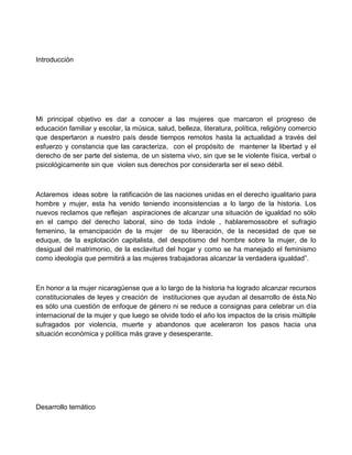 Introducción
Mi principal objetivo es dar a conocer a las mujeres que marcaron el progreso de
educación familiar y escolar, la música, salud, belleza, literatura, política, religióny comercio
que despertaron a nuestro país desde tiempos remotos hasta la actualidad a través del
esfuerzo y constancia que las caracteriza, con el propósito de mantener la libertad y el
derecho de ser parte del sistema, de un sistema vivo, sin que se le violente física, verbal o
psicológicamente sin que violen sus derechos por considerarla ser el sexo débil.
Aclaremos ideas sobre la ratificación de las naciones unidas en el derecho igualitario para
hombre y mujer, esta ha venido teniendo inconsistencias a lo largo de la historia. Los
nuevos reclamos que reflejan aspiraciones de alcanzar una situación de igualdad no sólo
en el campo del derecho laboral, sino de toda índole , hablaremossobre el sufragio
femenino, la emancipación de la mujer de su liberación, de la necesidad de que se
eduque, de la explotación capitalista, del despotismo del hombre sobre la mujer, de lo
desigual del matrimonio, de la esclavitud del hogar y como se ha manejado el feminismo
como ideología que permitirá a las mujeres trabajadoras alcanzar la verdadera igualdad”.
En honor a la mujer nicaragüense que a lo largo de la historia ha logrado alcanzar recursos
constitucionales de leyes y creación de instituciones que ayudan al desarrollo de ésta.No
es sólo una cuestión de enfoque de género ni se reduce a consignas para celebrar un día
internacional de la mujer y que luego se olvide todo el año los impactos de la crisis múltiple
sufragados por violencia, muerte y abandonos que aceleraron los pasos hacia una
situación económica y política más grave y desesperante.
Desarrollo temático
 