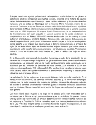 Solo por mencionar algunos países cerca del nepotismo la discriminación de género el
aislamiento el abuso emocional que muchas vivieron, encontré en la historia de algunos
países latinoamericanos que intentaron tener patrias soberanas y libres con derechos
humanos, una de estas fue Nicaragua con la Colonia, María Peñalosa, madre de los
hermanos Contreras e hija de Pedrarias, sobrina del Conde de Puño en rostro y pariente
de la Condesa de Moya, intentó infructuosamente la Independencia de la Corona española
hasta que en 1811 en granada Nicaragua, Josefa Chamorro una de las independentistas
de Centroamérica con juan arguello y Manuel Antonio de la cerda declararon la
independencia. Así en México 1911-1020 tras las revoluciones con “La china y la Juana
Gutiérrez” orientadas por Emiliano Zapata y francisco villa. Las mujeres Cubanas una de
ellas Evangelina Cosal, participaron activamente en la lucha por la independencia política
contra España y por impedir que cayeran bajo el dominio norteamericano a principio del
siglo XX, en este mismo siglo, en Puerto rico las mujeres tuvieron que luchar contra el
colonialismo tanto español como norteamericano por situación de igualdad. Venezolanas
lucharon contra la dictadura de Juan Vicente en (1908 y 1935) todas bajo un mismo
objetivo.
En la Convención internacional de derechos humanosy a partir de la aceptación de los
derechos de la mujer se logró la igualdad de género entre mujeres y hombresen derecho
constitucional, La población total de la región centroamericana está conformada en la
actualidad por 43.7 millones de personas de estas últimas, 22.1 millones el 50.5% son
mujeres, mientras el resto, 21.6 millones el 49.5% son hombres. La sola mención de estas
cifras debería bastar para poner en evidencia la extraordinaria magnitud y la trascendental
relevancia que el tema de género.
La participación de las mujeres en la economía latina es cada vez más importante. En el
transcurso de las décadas, los cambios culturales, sociales y la innovación tecnológica
hicieron que la mujer ocupara más puestos de trabajo y cargos más relevantes, además
de acceder a carreras universitarias y obtener iguales o mejores resultados académicos
que los hombres. Siendo mano fiel en el aporte del hogar para solventar los gastos que
este genera.
Que han hecho estas mujeres a lo largo de la década pues bien motivadas por la
necesidad, por la falta de apoyo, por emanciparse y por la neutralidad de quienes crearon
una ley que no es supervisada. De ahí que debemos educar en los derechos humanos de
las mujeres y la Constitución Política y aquellas leyes que van surgiendo como es el caso
de la Ley 779 o Ley Integral contra la violencia hacia las mujeres nicaragüenses, la sola
promulgación o existencia de una ley no garantiza su plena aplicación.
 