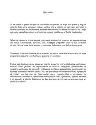 Conclusión
¡Si se puede! a pesar de que los obstáculos son grades, la mujer aún puede y seguirá
logrando éxito en la sociedad, cultura, política, arte y religión por ser mujer por tener el
valor la capacidad por ser humana, sentir la vida sin odio sin rencor sin tristeza, por un yo
que no da paso al dominio de la emociones es decir estable que enfrenta desaciertos.
Debemos trabajar el ocuparnos por velar nuestros derechos y que no se amedranten por
una fuerza sobornadora, aprender, leer, investigar, preguntar sobre lo que podemos
permitir y lo que no se debe aceptar, no cansarse de lo nuevo que da frutos prósperos,
Emprender poder sin violencia física o verbal, no somos sexo débil somos sexo de amor
comprensión escucha sexo fuerte por que ama sin condición.
Si claro está la diferencia de salario en cuando a nivel de oportunidades las que trabajen
trabajan como gerentes de departamento de finanzas, abogadas, profesionales de
marketing, profesoras de formación profesional o médicas especialistas experimentan los
mayores aumentos salariales pero a vez, las que menos ven incrementado su ingreso por
tal motivo son las que se desempeñan como recepcionistas o empleadas de
informaciones, vendedoras, operadoras de equipos de radio y grabación, agentes de viajes
o en atención al cliente. Cualquiera de las dos tipos de ingreso es generado para un
propósito la familia
 