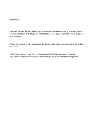 Referencias
Promujer Este es El Alto, Bolivia,Lynne Patterson, estadounidense, y Carmen Velasco,
boliviana, fundaron Pro Mujer en 1990.Pionera en el empoderamiento de la mujer en
america latina.
Política de género y plan estratégico de género dela corte centroamericana de justicia
2012-2016.
PARTE I art 1 inciso 3- 56º Período de Sesiones (2000) Recomendación general
XXV relativa a las dimensiones de la discriminación racial relacionadas conel género.
 