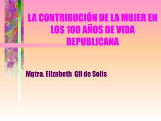 LA CONTRIBUCIÓN DE LA MUJER EN LOS 100 AÑOS DE VIDA REPUBLICANA Mgtra. Elizabeth  Gil de Solís 