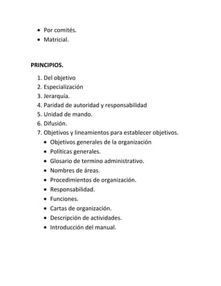 Por comités.
    Matricial.


PRINCIPIOS.
  1. Del objetivo
  2. Especialización
  3. Jerarquía.
  4. Paridad de autoridad y responsabilidad
  5. Unidad de mando.
  6. Difusión.
  7. Objetivos y lineamientos para establecer objetivos.
        Objetivos generales de la organización
        Políticas generales.
        Glosario de termino administrativo.
        Nombres de áreas.
        Procedimientos de organización.
        Responsabilidad.
        Funciones.
        Cartas de organización.
        Descripción de actividades.
        Introducción del manual.
 