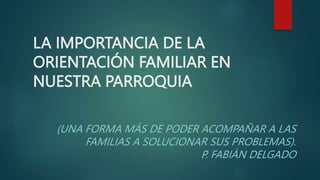 LA IMPORTANCIA DE LA
ORIENTACIÓN FAMILIAR EN
NUESTRA PARROQUIA
(UNA FORMA MÁS DE PODER ACOMPAÑAR A LAS
FAMILIAS A SOLUCIONAR SUS PROBLEMAS).
P. FABIÁN DELGADO
 