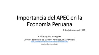 Importancia del APEC en la
Economía Peruana
9 de diciembre del 2023
Carlos Aquino Rodriguez
Director del Centro de Estudios Asiaticos, CEAS-UNMSM
https://www.facebook.com/carlosalberto.aquinorodriguez/
caquinor@unmsm.edu.pe
 