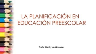 LA PLANIFICACIÓN EN
EDUCACIÓN PREESCOLAR
Profa. Kinohy de González
 