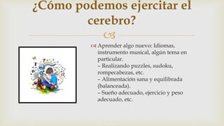 
 Aprender algo nuevo: Idiomas,
instrumento musical, algún tema en
particular.
– Realizando puzzles, sudoku,
rompecabezas, etc.
– Alimentación sana y equilibrada
(balanceada).
– Sueño adecuado, ejercicio y peso
adecuado, etc.
¿Cómo podemos ejercitar el
cerebro?
 