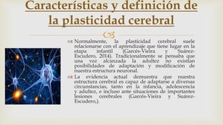  Normalmente, la plasticidad cerebral suele
relacionarse con el aprendizaje que tiene lugar en la
etapa infantil (Garcés-Vieira y Suárez-
Escudero, 2014). Tradicionalmente se pensaba que
una vez alcanzada la adultez no existían
posibilidades de adaptación y modificación de
nuestra estructura neuronal.
 La evidencia actual demuestra que nuestra
estructura cerebral es capaz de adaptarse a diversas
circunstancias, tanto en la infancia, adolescencia
y adultez, e incluso ante situaciones de importantes
lesiones cerebrales (Garcés-Vieira y Suárez-
Escudero,).
Características y definición de
la plasticidad cerebral
 