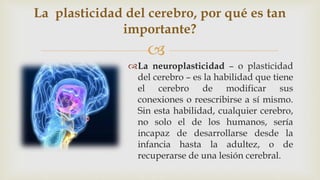
La neuroplasticidad – o plasticidad
del cerebro – es la habilidad que tiene
el cerebro de modificar sus
conexiones o reescribirse a sí mismo.
Sin esta habilidad, cualquier cerebro,
no solo el de los humanos, sería
incapaz de desarrollarse desde la
infancia hasta la adultez, o de
recuperarse de una lesión cerebral.
La plasticidad del cerebro, por qué es tan
importante?
 